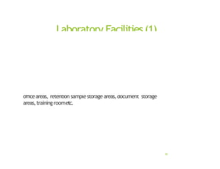 Laboratory Facilities(1)
• Afactorthatisoverlookedinmanyorganizations
• Effectiveand accuratelaboratoryactivities possible only if
adequatespaceisprovided
• Adequate spaceincludes – sample receiving and storage areas,
testing areas,chemicalstorage areas,glassware washing areas,
officeareas, retention samplestorage areas,document storage
areas,training roometc.
18
 