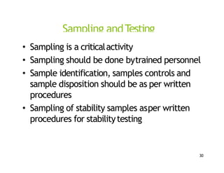Sampling andTesting
• Sampling is a criticalactivity
• Sampling should be done bytrained personnel
• Sample identification, samples controls and
sample disposition should be as per written
procedures
• Sampling of stability samples asper written
procedures for stabilitytesting
30
 