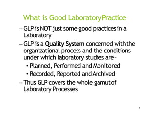 What is Good LaboratoryPractice
–GLPis NOT just some good practices in a
Laboratory
–GLP is a Quality System concerned withthe
organizational process and the conditions
under which laboratory studies are–
• Planned, Performed and Monitored
• Recorded, Reported andArchived
–Thus GLP covers the whole gamutof
Laboratory Processes
4
 