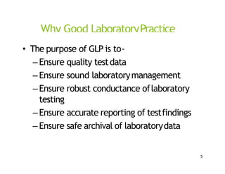 Why Good LaboratoryPractice
• The purpose of GLP is to‐
–Ensure quality testdata
–Ensure sound laboratorymanagement
–Ensure robust conductance oflaboratory
testing
–Ensure accurate reporting of testfindings
–Ensure safe archival of laboratorydata
5
 