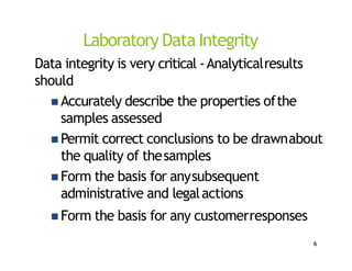 Laboratory Data Integrity
Data integrity is very critical ‐Analyticalresults
should
 Accurately describe the properties ofthe
samples assessed
 Permit correct conclusions to be drawnabout
the quality of thesamples
 Form the basis for anysubsequent
administrative and legalactions
 Form the basis for any customerresponses
6
 
