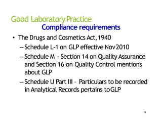 Good LaboratoryPractice
Compliance requirements
• The Drugs and Cosmetics Act,1940
–Schedule L‐1 on GLP effective Nov2010
–Schedule M ‐ Section 14 on QualityAssurance
and Section 16 on Quality Control mentions
about GLP
–Schedule U Part III – Particulars to be recorded
in Analytical Records pertains toGLP
9
 