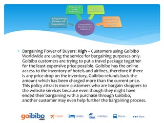  Bargaining Power of Buyers: High – Customers using Goibibo
Worldwide are using the service for bargaining purposes only.
Goibibo customers are trying to put a travel package together
for the least expensive price possible. Goibibo has the online
access to the inventory of hotels and airlines, therefore if there
is any price drop on the inventory, Goibibo refunds back the
amount which has been charged more than the current price.
This policy attracts more customers who are bargain shoppers to
the website services because even though they might have
ended their bargaining with a purchase through Goibibo,
another customer may even help further the bargaining process.
 