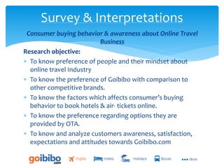 Consumer buying behavior & awareness about Online Travel
Business
Research objective:
 To know preference of people and their mindset about
online travel Industry
 To know the preference of Goibibo with comparison to
other competitive brands.
 To know the factors which affects consumer’s buying
behavior to book hotels & air- tickets online.
 To know the preference regarding options they are
provided by OTA.
 To know and analyze customers awareness, satisfaction,
expectations and attitudes towards Goibibo.com
Survey & Interpretations
 