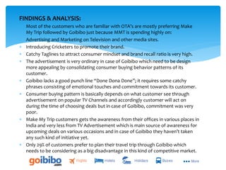 FINDINGS & ANALYSIS:
 Most of the customers who are familiar with OTA’s are mostly preferring Make
My Trip followed by Goibibo just because MMT is spending highly on:
 Advertising and Marketing on Television and other media sites.
 Introducing Cricketers to promote their brand.
 Catchy Taglines to attract consumer mindset and brand recall ratio is very high.
 The advertisement is very ordinary in case of Goibibo which need to be design
more appealing by consolidating consumer buying behavior patterns of its
customer.
 Goibibo lacks a good punch line “Done Dona Done”; it requires some catchy
phrases consisting of emotional touches and commitment towards its customer.
 Consumer buying pattern is basically depends on what customer see through
advertisement on popular TV Channels and accordingly customer will act on
during the time of choosing deals but in case of Goibibo, commitment was very
poor.
 Make My Trip customers gets the awareness from their offices in various places in
India and very less from TV Advertisement which is main source of awareness for
upcoming deals on various occasions and in case of Goibibo they haven’t taken
any such kind of initiative yet.
 Only 29% of customers prefer to plan their travel trip through Goibibo which
needs to be considering as a big disadvantage in this kind of competitive market.
 