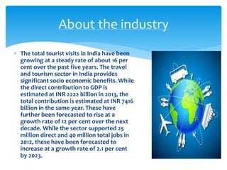  The total tourist visits in India have been
growing at a steady rate of about 16 per
cent over the past five years. The travel
and tourism sector in India provides
significant socio economic benefits. While
the direct contribution to GDP is
estimated at INR 2222 billion in 2013, the
total contribution is estimated at INR 7416
billion in the same year. These have
further been forecasted to rise at a
growth rate of 12 per cent over the next
decade. While the sector supported 25
million direct and 40 million total jobs in
2012, these have been forecasted to
increase at a growth rate of 2.1 per cent
by 2023.
About the industry
 