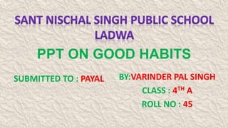 PPT ON GOOD HABITS
BY:VARINDER PAL SINGH
CLASS : 4TH A
ROLL NO : 45
SUBMITTED TO : PAYAL
 