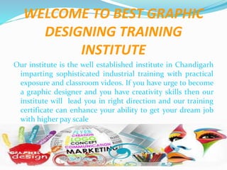 WELCOME TO BEST GRAPHIC
DESIGNING TRAINING
INSTITUTE
Our institute is the well established institute in Chandigarh
imparting sophisticated industrial training with practical
exposure and classroom videos. If you have urge to become
a graphic designer and you have creativity skills then our
institute will lead you in right direction and our training
certificate can enhance your ability to get your dream job
with higher pay scale
 