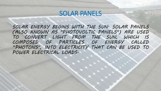 SOLAR PANELS
SOLAR ENERGY BEGINS WITH THE SUN. SOLAR PANELS
(ALSO KNOWN AS "PHOTOVOLTIC PANELS") ARE USED
TO CONVERT LIGHT FROM THE SUN, WHICH IS
COMPOSED OF PARTICLES OF ENERGY CALLED
“PHOTONS", INTO ELECTRICITY THAT CAN BE USED TO
POWER ELECTRICAL LOADS.
 