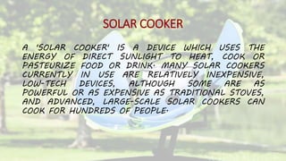SOLAR COOKER
A 'SOLAR COOKER' IS A DEVICE WHICH USES THE
ENERGY OF DIRECT SUNLIGHT TO HEAT, COOK OR
PASTEURIZE FOOD OR DRINK. MANY SOLAR COOKERS
CURRENTLY IN USE ARE RELATIVELY INEXPENSIVE,
LOW-TECH DEVICES, ALTHOUGH SOME ARE AS
POWERFUL OR AS EXPENSIVE AS TRADITIONAL STOVES,
AND ADVANCED, LARGE-SCALE SOLAR COOKERS CAN
COOK FOR HUNDREDS OF PEOPLE.
 