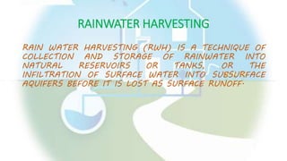 RAINWATER HARVESTING
RAIN WATER HARVESTING (RWH) IS A TECHNIQUE OF
COLLECTION AND STORAGE OF RAINWATER INTO
NATURAL RESERVOIRS OR TANKS, OR THE
INFILTRATION OF SURFACE WATER INTO SUBSURFACE
AQUIFERS BEFORE IT IS LOST AS SURFACE RUNOFF.
 