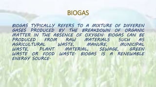 BIOGAS
BIOGAS TYPICALLY REFERS TO A MIXTURE OF DIFFEREN
GASES PRODUCED BY THE BREAKDOWN OF ORGANIC
MATTER IN THE ABSENCE OF OXYGEN. BIOGAS CAN BE
PRODUCED FROM RAW MATERIALS SUCH AS
AGRICULTURAL WASTE, MANURE, MUNICIPAL
WASTE, PLANT MATERIAL, SEWAGE, GREEN
WASTE OR FOOD WASTE. BIOGAS IS A RENEWABLE
ENERGY SOURCE.
 