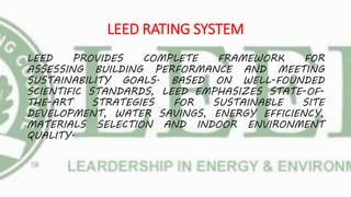 LEED RATING SYSTEM
LEED PROVIDES COMPLETE FRAMEWORK FOR
ASSESSING BUILDING PERFORMANCE AND MEETING
SUSTAINABILITY GOALS. BASED ON WELL-FOUNDED
SCIENTIFIC STANDARDS, LEED EMPHASIZES STATE-OF-
THE-ART STRATEGIES FOR SUSTAINABLE SITE
DEVELOPMENT, WATER SAVINGS, ENERGY EFFICIENCY,
MATERIALS SELECTION AND INDOOR ENVIRONMENT
QUALITY.
 