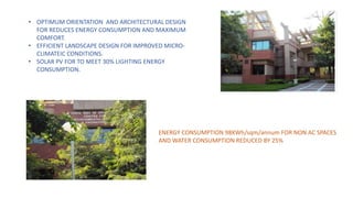 • OPTIMUM ORIENTATION AND ARCHITECTURAL DESIGN
FOR REDUCES ENERGY CONSUMPTION AND MAXIMUM
COMFORT.
• EFFICIENT LANDSCAPE DESIGN FOR IMPROVED MICRO-
CLIMATEIC CONDITIONS.
• SOLAR PV FOR TO MEET 30% LIGHTING ENERGY
CONSUMPTION.
ENERGY CONSUMPTION 98KWh/sqm/annum FOR NON AC SPACES
AND WATER CONSUMPTION REDUCED BY 25%
 