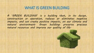 WHAT IS GREEN BUILDING
A ‘GREEN BUILDING’ is a building that, in its design,
construction or operation, reduces or eliminates negative
impacts, and can create positive impacts, on our climate and
natural environment. Green buildings preserve precious
natural resources and improve our quality of life.
 