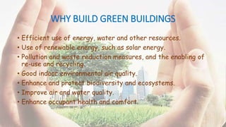 WHY BUILD GREEN BUILDINGS
• Efficient use of energy, water and other resources.
• Use of renewable energy, such as solar energy.
• Pollution and waste reduction measures, and the enabling of
re-use and recycling.
• Good indoor environmental air quality.
• Enhance and protect biodiversity and ecosystems.
• Improve air and water quality.
• Enhance occupant health and comfort.
 