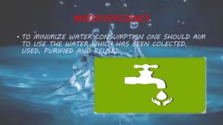 WATER EFFICIENCY
• TO MINIMIZE WATER CONSUMPTION ONE SHOULD AIM
TO USE THE WATER WHICH HAS BEEN COLECTED,
USED, PURIFIED AND REUSED.
 