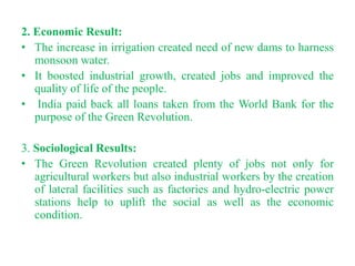 2. Economic Result:
• The increase in irrigation created need of new dams to harness
   monsoon water.
• It boosted industrial growth, created jobs and improved the
   quality of life of the people.
• India paid back all loans taken from the World Bank for the
   purpose of the Green Revolution.

3. Sociological Results:
• The Green Revolution created plenty of jobs not only for
   agricultural workers but also industrial workers by the creation
   of lateral facilities such as factories and hydro-electric power
   stations help to uplift the social as well as the economic
   condition.
 