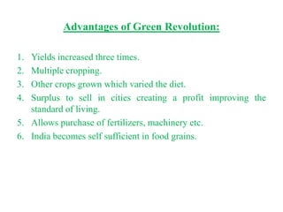 Advantages of Green Revolution:

1. Yields increased three times.
2. Multiple cropping.
3. Other crops grown which varied the diet.
4. Surplus to sell in cities creating a profit improving the
   standard of living.
5. Allows purchase of fertilizers, machinery etc.
6. India becomes self sufficient in food grains.
 