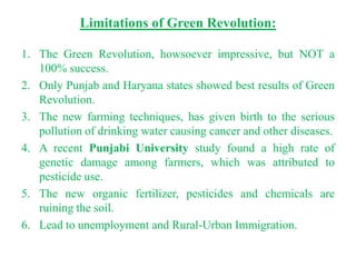 Limitations of Green Revolution:

1. The Green Revolution, howsoever impressive, but NOT a
   100% success.
2. Only Punjab and Haryana states showed best results of Green
   Revolution.
3. The new farming techniques, has given birth to the serious
   pollution of drinking water causing cancer and other diseases.
4. A recent Punjabi University study found a high rate of
   genetic damage among farmers, which was attributed to
   pesticide use.
5. The new organic fertilizer, pesticides and chemicals are
   ruining the soil.
6. Lead to unemployment and Rural-Urban Immigration.
 