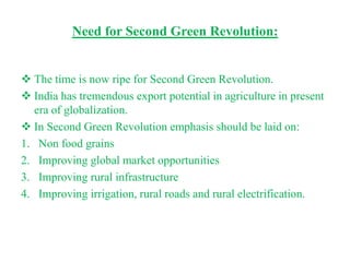Need for Second Green Revolution:


 The time is now ripe for Second Green Revolution.
 India has tremendous export potential in agriculture in present
   era of globalization.
 In Second Green Revolution emphasis should be laid on:
1. Non food grains
2. Improving global market opportunities
3. Improving rural infrastructure
4. Improving irrigation, rural roads and rural electrification.
 