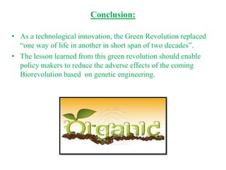 Conclusion:

• As a technological innovation, the Green Revolution replaced
  “one way of life in another in short span of two decades”.
• The lesson learned from this green revolution should enable
  policy makers to reduce the adverse effects of the coming
  Biorevolution based on genetic engineering.
 