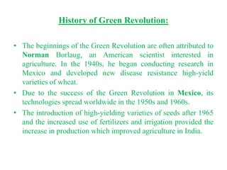 History of Green Revolution:

• The beginnings of the Green Revolution are often attributed to
  Norman Borlaug, an American scientist interested in
  agriculture. In the 1940s, he began conducting research in
  Mexico and developed new disease resistance high-yield
  varieties of wheat.
• Due to the success of the Green Revolution in Mexico, its
  technologies spread worldwide in the 1950s and 1960s.
• The introduction of high-yielding varieties of seeds after 1965
  and the increased use of fertilizers and irrigation provided the
  increase in production which improved agriculture in India.
 