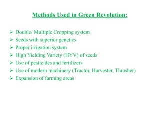 Methods Used in Green Revolution:

   Double/ Multiple Cropping system
   Seeds with superior genetics
   Proper irrigation system
   High Yielding Variety (HYV) of seeds
   Use of pesticides and fertilizers
   Use of modern machinery (Tractor, Harvester, Thrasher)
   Expansion of farming areas
 