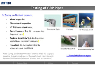 Testing of GRP Pipes
Design and Build Utilities Chemicals
3. Testing on Finished products
 Visual Inspection
 Dimensional Inspection
 UT Thickness check (mm)
 Barcol Hardness Test (B) - measure the
degree of cure.
 Acetone Sensitivity Test- to determine
solubility or chemical resistance
 Hydrotest - to check pipe integrity
under pressure conditions
Hydrotest UT Thickness Check
Barcol Hardness Test Acetone sensitivity Test
** Sample Hydrotest report
Note: During hydrotest care must be taken to detect the seepage/
sweating through minute pores. Thorough visual inspection with
increased holding time (minimum 30 mins) shall be considered.
Dimensional check
 