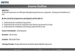 Course Outline
Design and Build Utilities Chemicals
Objective :
To provide awareness on GRP pipe Manufacturing Processes, Inspection, Testing and installation at
site.
By the end of the programme, participants will be able to :
 Understand the manufacturing process
 Understand the minimum Inspection and Testing requirements at shop
 Understand the installation and testing requirements at site
Course intended for: All Employees
Duration: 30 minutes
Location: Microsoft Team
Training Provider: Anoop Manoharan & Basha Mujib (QA/QC Engineers)
 