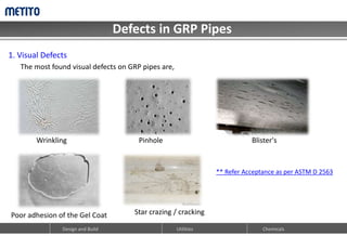 Defects in GRP Pipes
Design and Build Utilities Chemicals
1. Visual Defects
Wrinkling Pinhole
Poor adhesion of the Gel Coat
Blister's
Star crazing / cracking
The most found visual defects on GRP pipes are,
** Refer Acceptance as per ASTM D 2563
 
