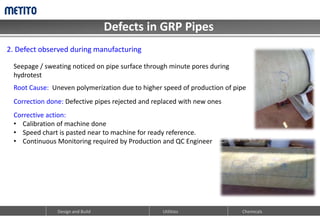 Defects in GRP Pipes
Design and Build Utilities Chemicals
2. Defect observed during manufacturing
Seepage / sweating noticed on pipe surface through minute pores during
hydrotest
Root Cause: Uneven polymerization due to higher speed of production of pipe
Correction done: Defective pipes rejected and replaced with new ones
Corrective action:
• Calibration of machine done
• Speed chart is pasted near to machine for ready reference.
• Continuous Monitoring required by Production and QC Engineer
 