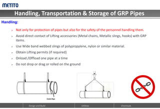 Handling, Transportation & Storage of GRP Pipes
Design and Build Utilities Chemicals
 Not only for protection of pipes but also for the safety of the personnel handling them.
 Avoid direct contact of Lifting accessories (Metal chains, Metallic slings, hooks) with GRP
items.
 Use Wide band webbed slings of polypropylene, nylon or similar material.
 Obtain Lifting permits (if required)
 Onload /Offload one pipe at a time
 Do not drop or drag or rolled on the ground
Handling:
 