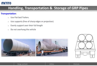 Handling, Transportation & Storage of GRP Pipes
Design and Build Utilities Chemicals
 Use Flat bed Trailers.
 Use supports (free of sharp edges or projection)
 Evenly support over their full length
 Do not overhang the vehicle
Transportation:
 