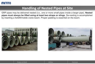 Handling of Nested Pipes at Site
Design and Build Chemicals
Utilities
GRP pipes may be delivered nested (i.e., one or more small pipes inside a larger pipe). Nested
pipes must always be lifted using at least two straps or slings. De-nesting is accomplished
by inserting a forklift/mobile crane boom. Proper padding is essential on the boom.
 