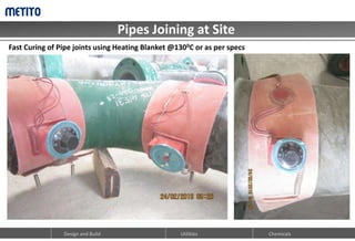 Pipes Joining at Site
Design and Build Chemicals
Utilities
Fast Curing of Pipe joints using Heating Blanket @1300C or as per specs
 