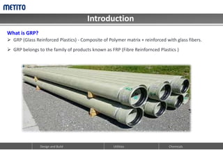 Introduction
Design and Build Utilities Chemicals
What is GRP?
 GRP (Glass Reinforced Plastics) - Composite of Polymer matrix + reinforced with glass fibers.
 GRP belongs to the family of products known as FRP (Fibre Reinfornced Plastics )
 
