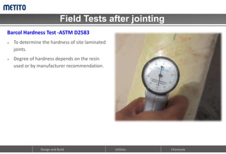 Field Tests after jointing
Design and Build Chemicals
Utilities
Barcol Hardness Test -ASTM D2583
 To determine the hardness of site laminated
joints.
 Degree of hardness depends on the resin
used or by manufacturer recommendation.
 
