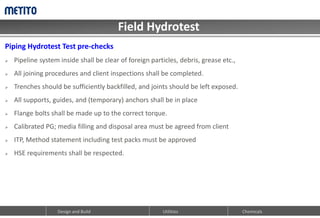 Field Hydrotest
Design and Build Chemicals
Utilities
Piping Hydrotest Test pre-checks
 Pipeline system inside shall be clear of foreign particles, debris, grease etc.,
 All joining procedures and client inspections shall be completed.
 Trenches should be sufficiently backfilled, and joints should be left exposed.
 All supports, guides, and (temporary) anchors shall be in place
 Flange bolts shall be made up to the correct torque.
 Calibrated PG; media filling and disposal area must be agreed from client
 ITP, Method statement including test packs must be approved
 HSE requirements shall be respected.
 