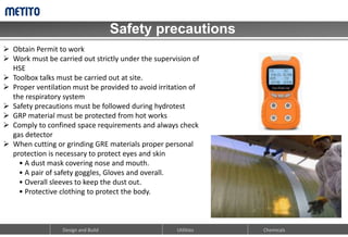 Safety precautions
Design and Build Chemicals
Utilities
 Obtain Permit to work
 Work must be carried out strictly under the supervision of
HSE
 Toolbox talks must be carried out at site.
 Proper ventilation must be provided to avoid irritation of
the respiratory system
 Safety precautions must be followed during hydrotest
 GRP material must be protected from hot works
 Comply to confined space requirements and always check
gas detector
 When cutting or grinding GRE materials proper personal
protection is necessary to protect eyes and skin
• A dust mask covering nose and mouth.
• A pair of safety goggles, Gloves and overall.
• Overall sleeves to keep the dust out.
• Protective clothing to protect the body.
 