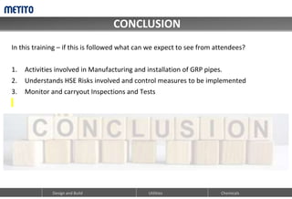 CONCLUSION
Design and Build Utilities Chemicals
In this training – if this is followed what can we expect to see from attendees?
1. Activities involved in Manufacturing and installation of GRP pipes.
2. Understands HSE Risks involved and control measures to be implemented
3. Monitor and carryout Inspections and Tests
 