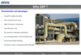 Why GRP ?
Design and Build Utilities Chemicals
Characteristics and advantages :
 Long life; highly durable.
 Low maintenance cost.
 High Corrosion resistance.
 Low lifecycle cost.
 No need for cathodic protection.
 Less transportation and handling cost.
 Environmentally friendly.
 Economic when compared with DSS pipe
 