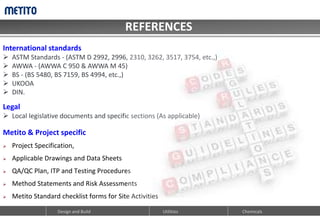 REFERENCES
CODES & STANDARDS
Design and Build Utilities Chemicals
International standards
 ASTM Standards - (ASTM D 2992, 2996, 2310, 3262, 3517, 3754, etc.,)
 AWWA - (AWWA C 950 & AWWA M 45)
 BS - (BS 5480, BS 7159, BS 4994, etc.,)
 UKOOA
 DIN.
Legal
 Local legislative documents and specific sections (As applicable)
Metito & Project specific
 Project Specification,
 Applicable Drawings and Data Sheets
 QA/QC Plan, ITP and Testing Procedures
 Method Statements and Risk Assessments
 Metito Standard checklist forms for Site Activities
 