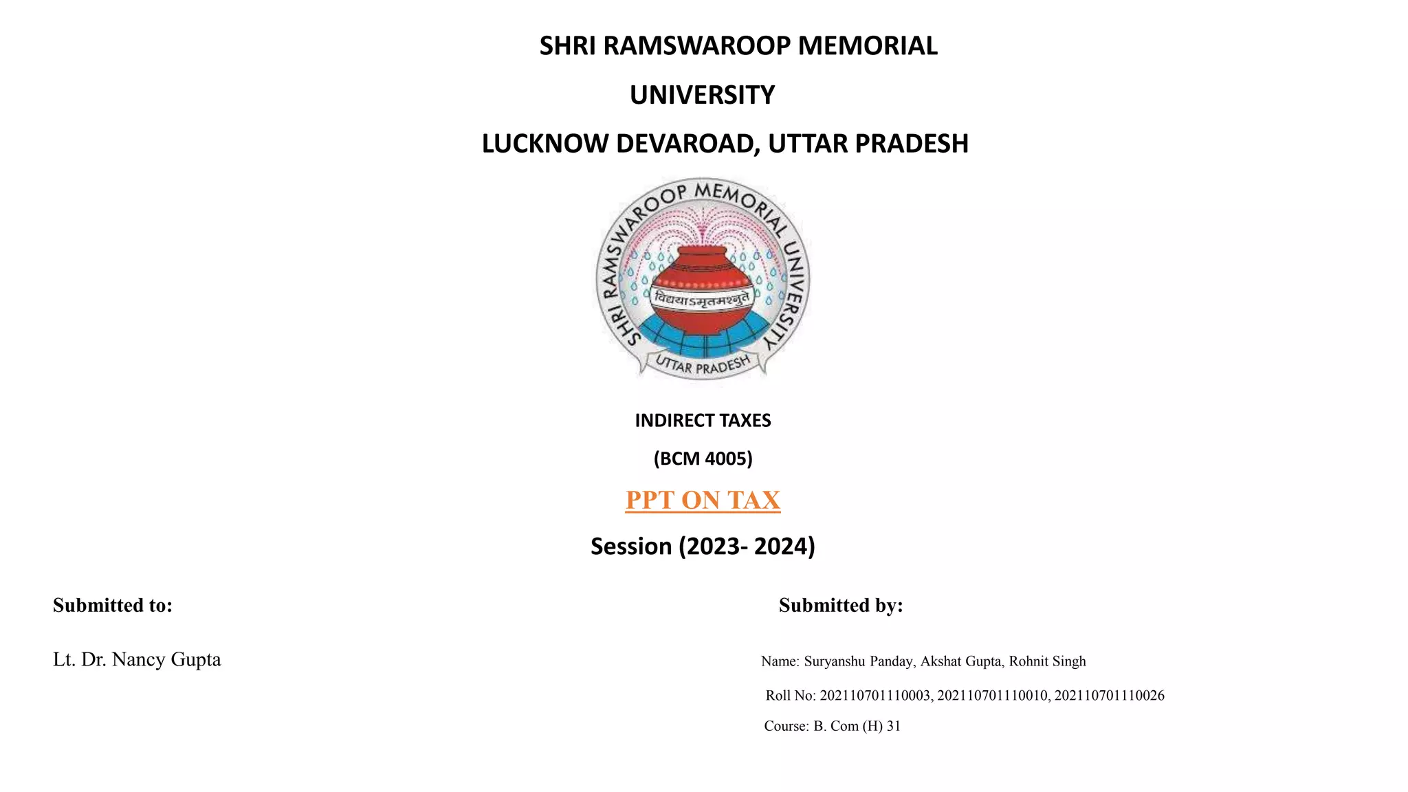 SHRI RAMSWAROOP MEMORIAL
UNIVERSITY
LUCKNOW DEVAROAD, UTTAR PRADESH
INDIRECT TAXES
(BCM 4005)
PPT ON TAX
Session (2023- 2024)
Submitted to: Submitted by:
Lt. Dr. Nancy Gupta Name: Suryanshu Panday, Akshat Gupta, Rohnit Singh
Roll No: 202110701110003, 202110701110010, 202110701110026
Course: B. Com (H) 31
 