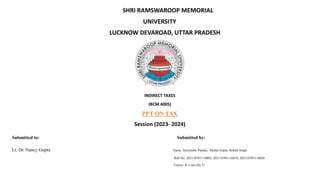 SHRI RAMSWAROOP MEMORIAL
UNIVERSITY
LUCKNOW DEVAROAD, UTTAR PRADESH
INDIRECT TAXES
(BCM 4005)
PPT ON TAX
Session (2023- 2024)
Submitted to: Submitted by:
Lt. Dr. Nancy Gupta Name: Suryanshu Panday, Akshat Gupta, Rohnit Singh
Roll No: 202110701110003, 202110701110010, 202110701110026
Course: B. Com (H) 31
 