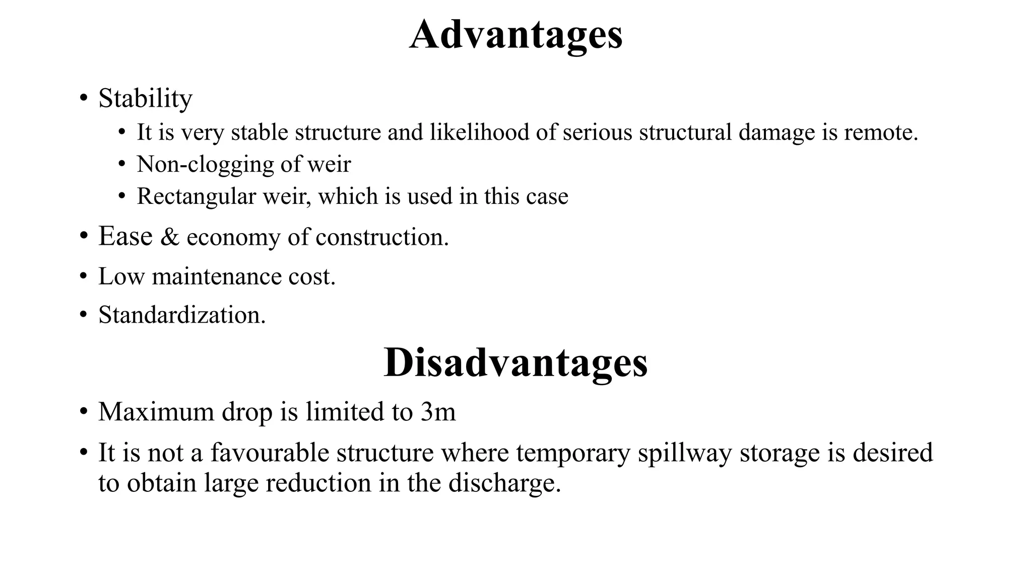 Advantages
• Stability
• It is very stable structure and likelihood of serious structural damage is remote.
• Non-clogging of weir
• Rectangular weir, which is used in this case
• Ease & economy of construction.
• Low maintenance cost.
• Standardization.
Disadvantages
• Maximum drop is limited to 3m
• It is not a favourable structure where temporary spillway storage is desired
to obtain large reduction in the discharge.
 