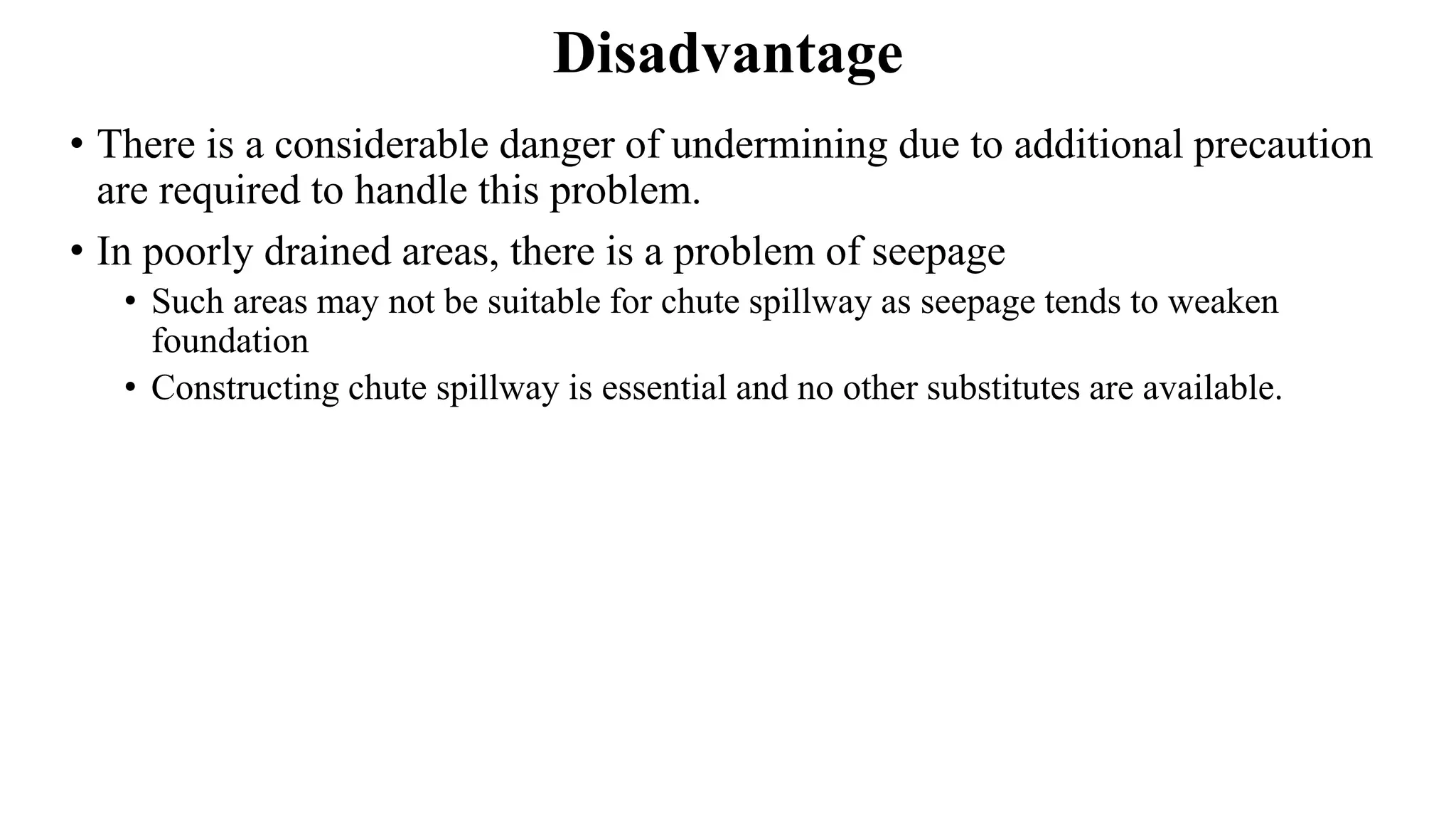 Disadvantage
• There is a considerable danger of undermining due to additional precaution
are required to handle this problem.
• In poorly drained areas, there is a problem of seepage
• Such areas may not be suitable for chute spillway as seepage tends to weaken
foundation
• Constructing chute spillway is essential and no other substitutes are available.
 
