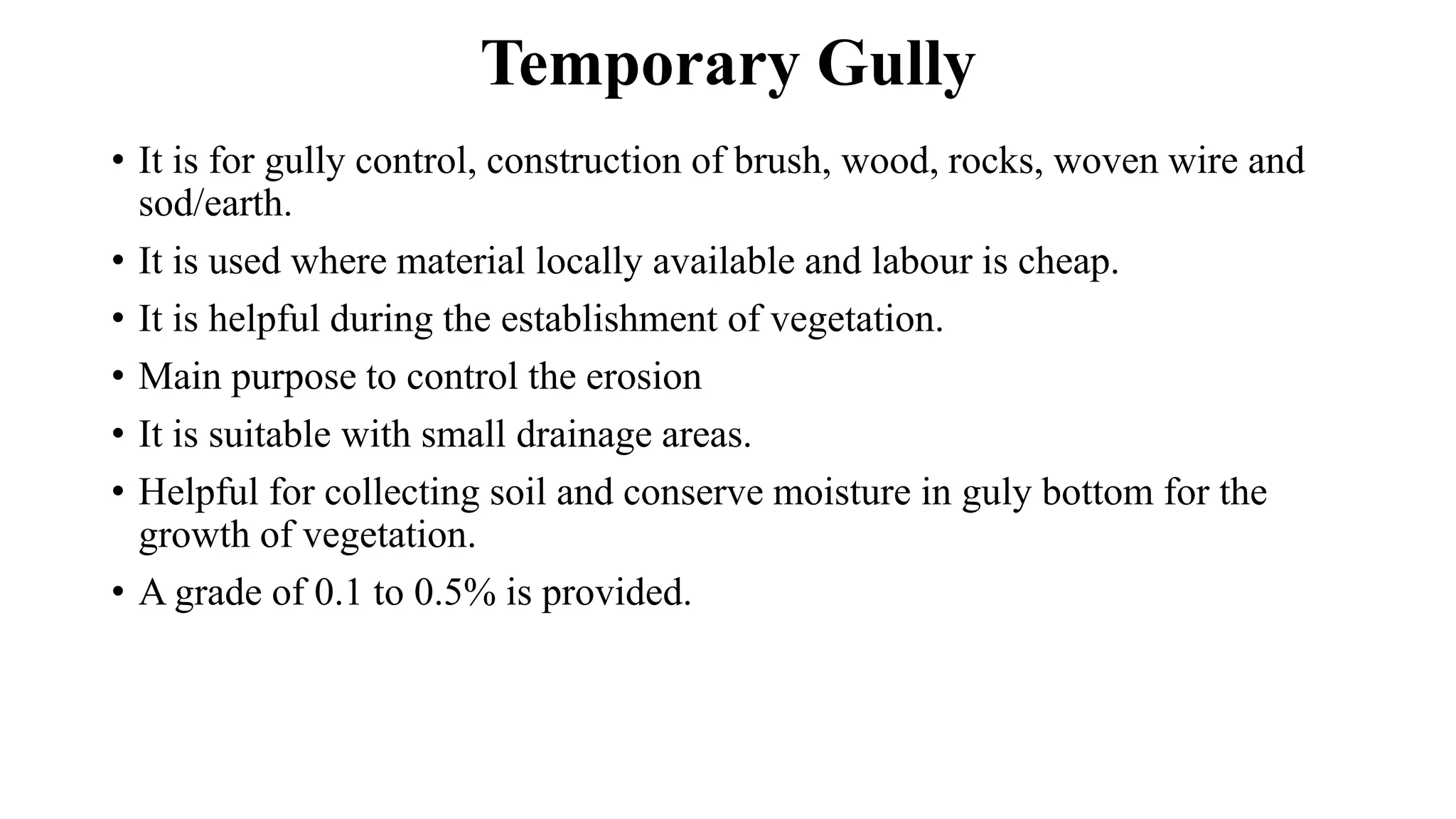 Temporary Gully
• It is for gully control, construction of brush, wood, rocks, woven wire and
sod/earth.
• It is used where material locally available and labour is cheap.
• It is helpful during the establishment of vegetation.
• Main purpose to control the erosion
• It is suitable with small drainage areas.
• Helpful for collecting soil and conserve moisture in guly bottom for the
growth of vegetation.
• A grade of 0.1 to 0.5% is provided.
 