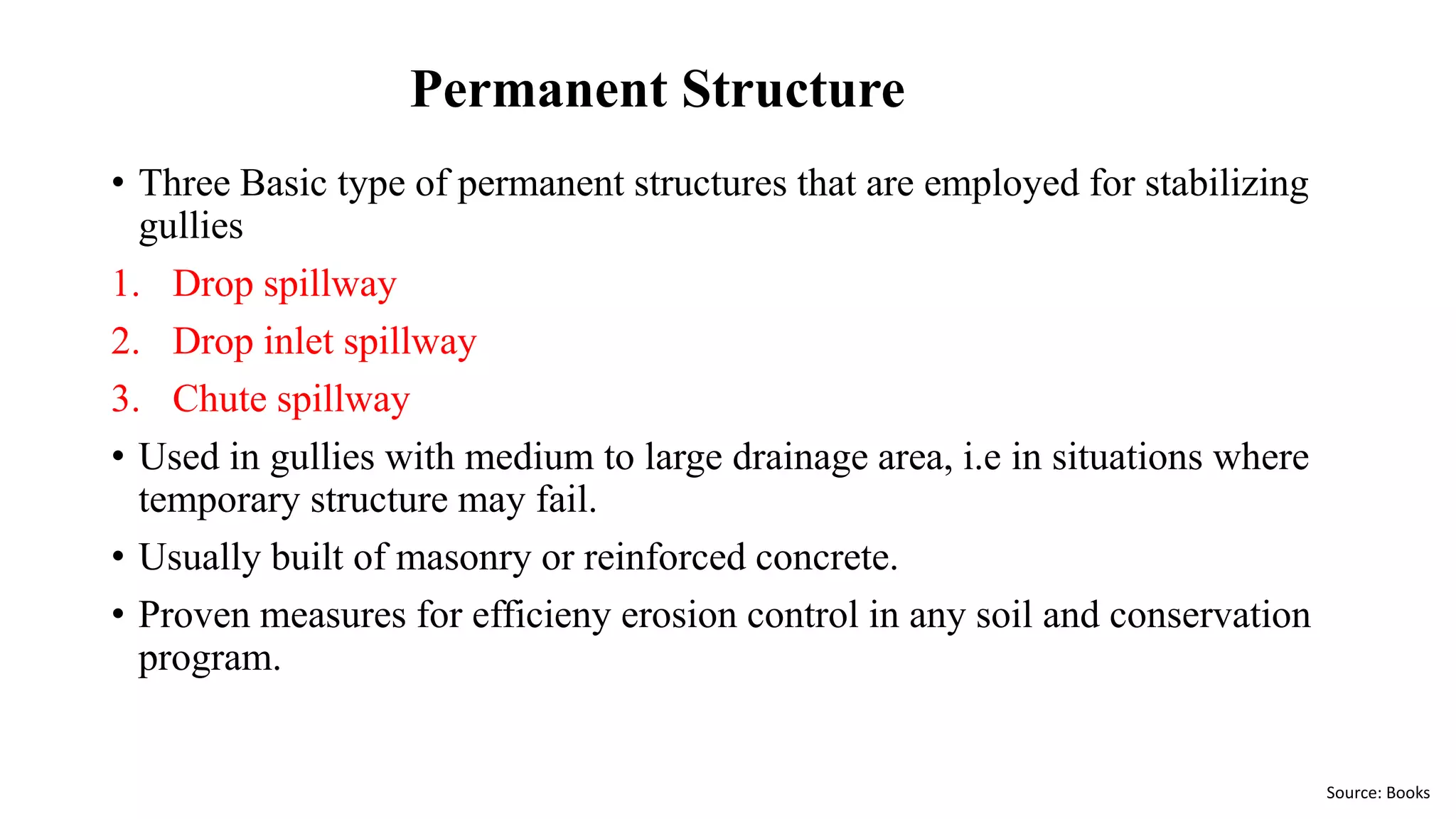 Permanent Structure
• Three Basic type of permanent structures that are employed for stabilizing
gullies
1. Drop spillway
2. Drop inlet spillway
3. Chute spillway
• Used in gullies with medium to large drainage area, i.e in situations where
temporary structure may fail.
• Usually built of masonry or reinforced concrete.
• Proven measures for efficieny erosion control in any soil and conservation
program.
Source: Books
 