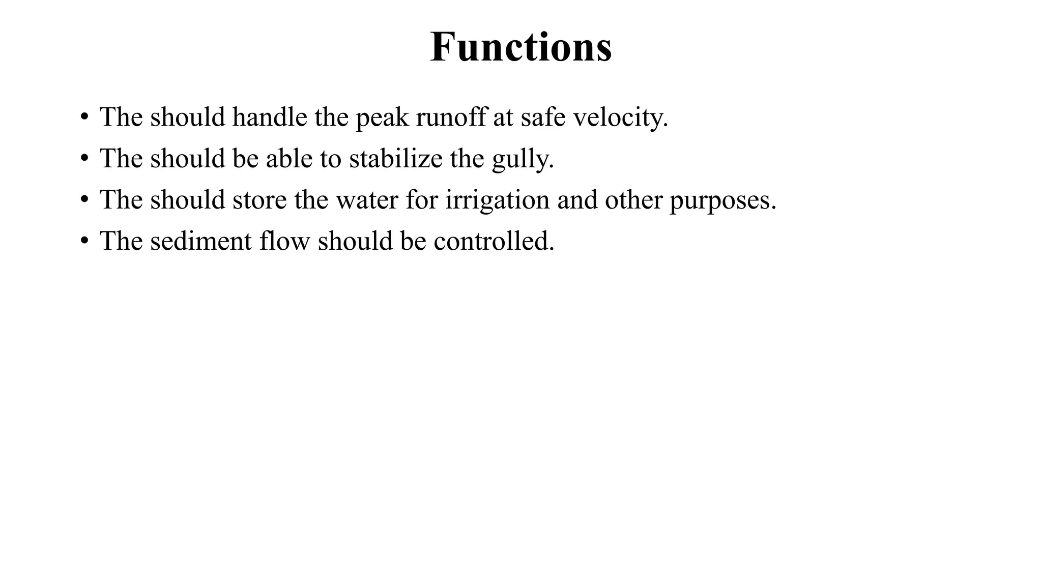 Functions
• The should handle the peak runoff at safe velocity.
• The should be able to stabilize the gully.
• The should store the water for irrigation and other purposes.
• The sediment flow should be controlled.
 